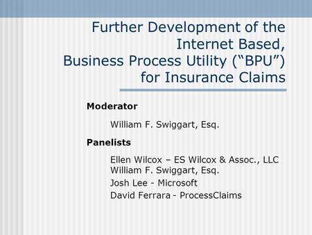 Further Development of the Internet Based, Business Process Utility (“BPU”) for Insurance Claims Moderator William F. Swiggart, Esq. Panelists Ellen Wilcox.