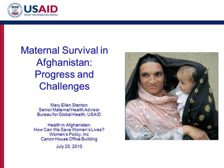 Maternal Survival in Afghanistan: Progress and Challenges Mary Ellen Stanton Senior Maternal Health Advisor Bureau for Global Health, USAID Health in Afghanistan: