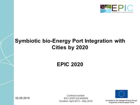 02.05.2015 Contract number: IEE/12/807/SI2.645929 Duration: April 2013 – May 2016 Symbiotic bio-Energy Port Integration with Cities by 2020 EPIC 2020.