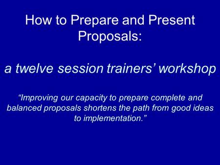 How to Prepare and Present Proposals: a twelve session trainers’ workshop “Improving our capacity to prepare complete and balanced proposals shortens the.