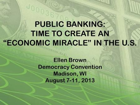 PUBLIC BANKING: TIME TO CREATE AN “ECONOMIC MIRACLE” IN THE U.S. Ellen Brown Democracy Convention Madison, WI August 7-11, 2013.