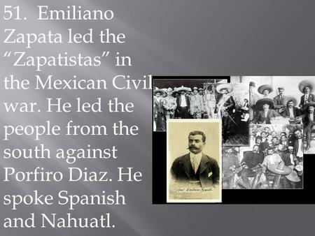 51. Emiliano Zapata led the “Zapatistas” in the Mexican Civil war. He led the people from the south against Porfiro Diaz. He spoke Spanish and Nahuatl..