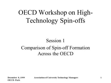 December 8, 1999 OECD -Paris Association of University Technology Managers1 OECD Workshop on High- Technology Spin-offs Session 1 Comparison of Spin-off.