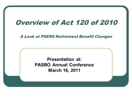 Overview of Act 120 of 2010 A Look at PSERS Retirement Benefit Changes Presentation at: PASBO Annual Conference March 16, 2011.