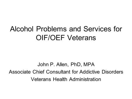 Alcohol Problems and Services for OIF/OEF Veterans John P. Allen, PhD, MPA Associate Chief Consultant for Addictive Disorders Veterans Health Administration.
