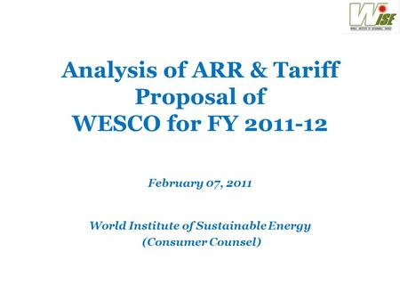 Analysis of ARR & Tariff Proposal of WESCO for FY 2011-12 February 07, 2011 World Institute of Sustainable Energy (Consumer Counsel)