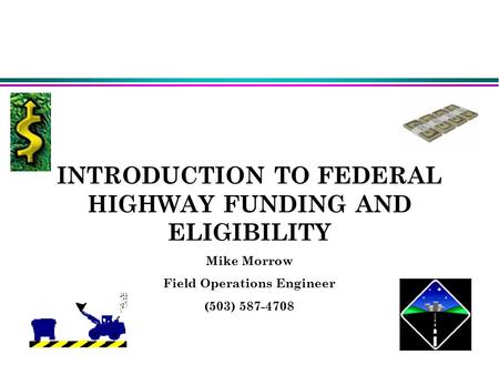 INTRODUCTION TO FEDERAL HIGHWAY FUNDING AND ELIGIBILITY Mike Morrow Field Operations Engineer (503) 587-4708 Mike Morrow(Field Operations Engineer)503-5874708Mike.