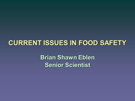 CURRENT ISSUES IN FOOD SAFETY Brian Shawn Eblen Senior Scientist.