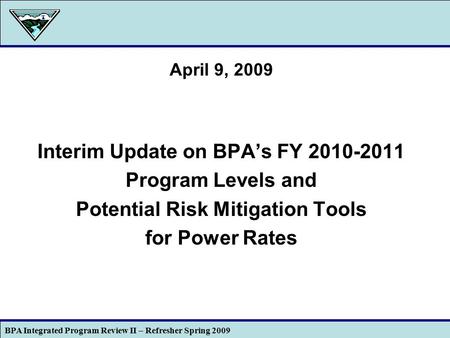 BPA Integrated Program Review II – Refresher Spring 2009 1 April 9, 2009 Interim Update on BPA’s FY 2010-2011 Program Levels and Potential Risk Mitigation.