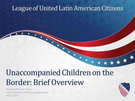 Unaccompanied Children on the Border: Brief Overview Presented by Luis Torres LULAC Director of Policy and Legislation v8.13.2014 League of United Latin.