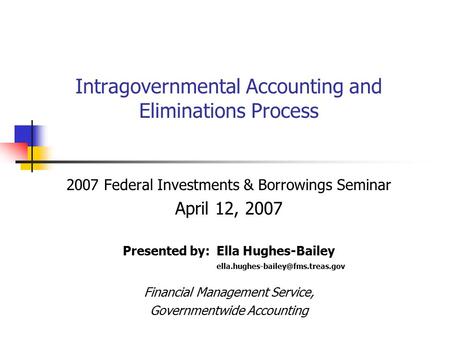Intragovernmental Accounting and Eliminations Process 2007 Federal Investments & Borrowings Seminar April 12, 2007 Presented by: Ella Hughes-Bailey