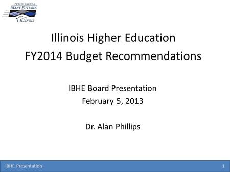 IBHE Presentation 1 Illinois Higher Education FY2014 Budget Recommendations IBHE Board Presentation February 5, 2013 Dr. Alan Phillips.