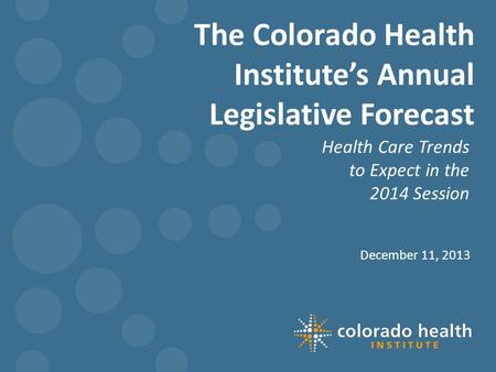 The Colorado Health Institute’s Annual Legislative Forecast Health Care Trends to Expect in the 2014 Session December 11, 2013.