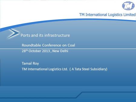 TM International Logistics Limited Ports and its infrastructure Roundtable Conference on Coal 28 th October 2013, New Delhi Tamal Roy TM International.
