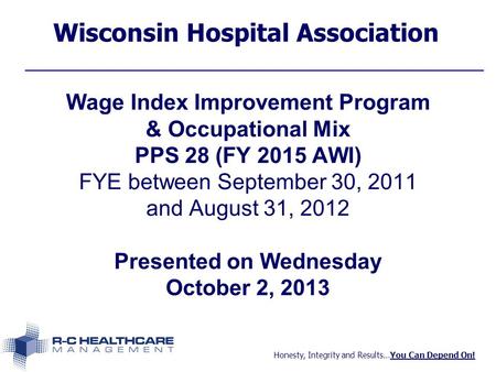 Honesty, Integrity and Results…You Can Depend On! Wisconsin Hospital Association Wage Index Improvement Program & Occupational Mix PPS 28 (FY 2015 AWI)