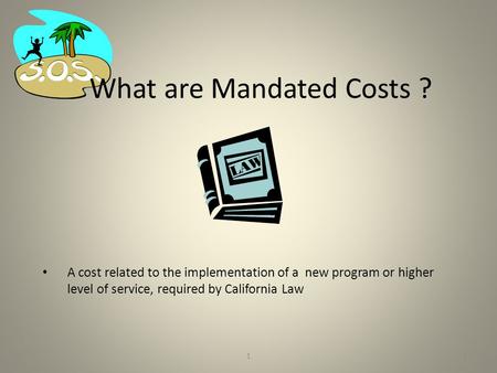 1 What are Mandated Costs ? A cost related to the implementation of a new program or higher level of service, required by California Law 1.