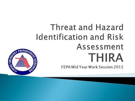THIRA FEPA Mid Year Work Session 2012. 2011 THIRA – EMPG/HSGP Grant Requirement Threat and Hazard Identification and Risk Assessment (THIRA) “THIRA processes.