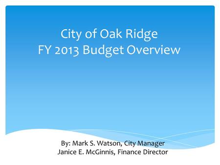 City of Oak Ridge FY 2013 Budget Overview By: Mark S. Watson, City Manager Janice E. McGinnis, Finance Director.