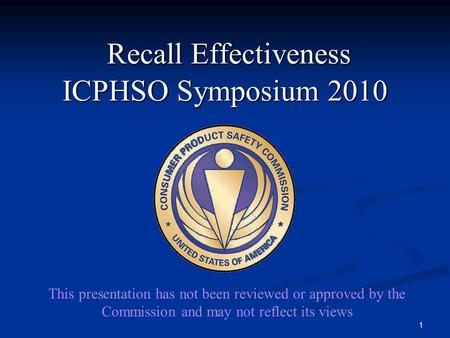 Recall Effectiveness ICPHSO Symposium 2010 Recall Effectiveness ICPHSO Symposium 2010 1 This presentation has not been reviewed or approved by the Commission.