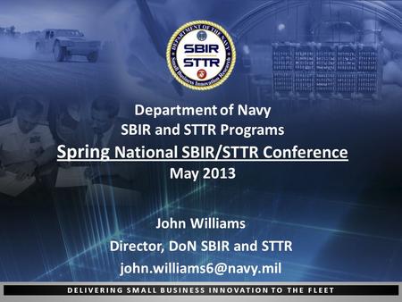 DELIVERING SMALL BUSINESS INNOVATION TO THE FLEET Department of Navy SBIR and STTR Programs Spring National SBIR/STTR Conference May 2013 John Williams.