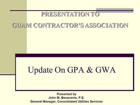 Presented by John M. Benavente, P.E. General Manager, Consolidated Utilities Services PRESENTATION TO GUAM CONTRACTOR’S ASSOCIATION Update On GPA & GWA.