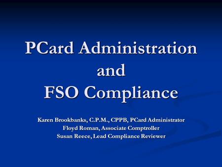 PCard Administration and FSO Compliance Karen Brookbanks, C.P.M., CPPB, PCard Administrator Floyd Roman, Associate Comptroller Susan Reece, Lead Compliance.