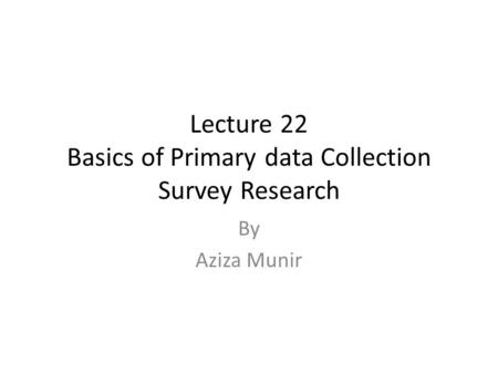 Lecture 22 Basics of Primary data Collection Survey Research By Aziza Munir.