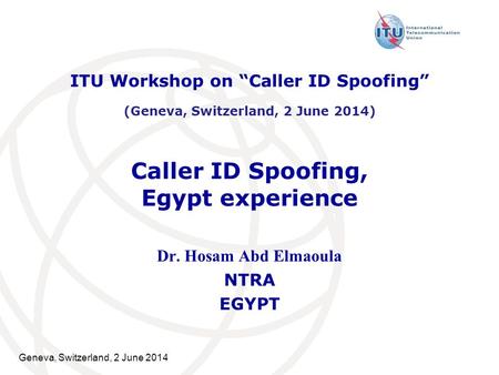 Geneva, Switzerland, 2 June 2014 Caller ID Spoofing, Egypt experience Dr. Hosam Abd Elmaoula NTRA EGYPT ITU Workshop on “Caller ID Spoofing” (Geneva, Switzerland,