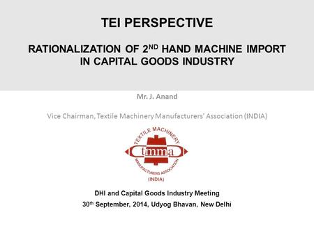 TEI PERSPECTIVE RATIONALIZATION OF 2 ND HAND MACHINE IMPORT IN CAPITAL GOODS INDUSTRY Mr. J. Anand Vice Chairman, Textile Machinery Manufacturers’ Association.