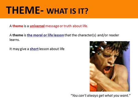 THEME- WHAT IS IT? A theme is a universal message or truth about life. A theme is the moral or life lesson that the character(s) and/or reader learns.