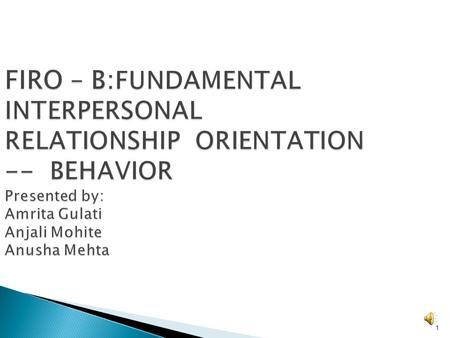 FIRO – B:FUNDAMENTAL INTERPERSONAL RELATIONSHIP ORIENTATION -- BEHAVIOR Presented by: Amrita Gulati Anjali Mohite Anusha Mehta.