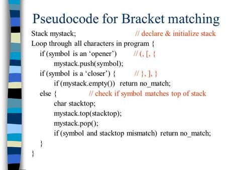Pseudocode for Bracket matching Stack mystack; // declare & initialize stack Loop through all characters in program { if (symbol is an ‘opener’) // (,