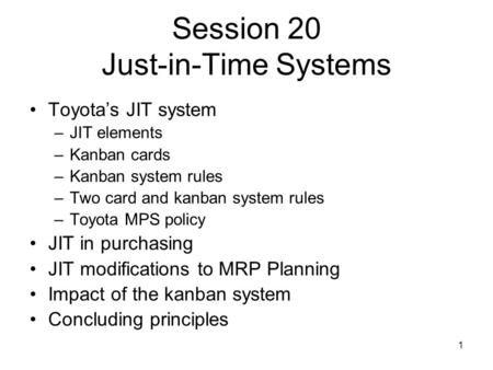 1 Session 20 Just-in-Time Systems Toyota’s JIT system –JIT elements –Kanban cards –Kanban system rules –Two card and kanban system rules –Toyota MPS policy.