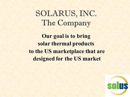SOLARUS, INC. The Company Our goal is to bring solar thermal products to the US marketplace that are designed for the US market.