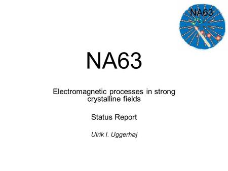 NA63 Electromagnetic processes in strong crystalline fields Status Report Ulrik I. Uggerhøj.