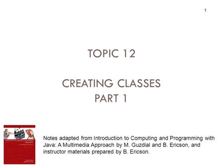TOPIC 12 CREATING CLASSES PART 1 1 Notes adapted from Introduction to Computing and Programming with Java: A Multimedia Approach by M. Guzdial and B. Ericson,