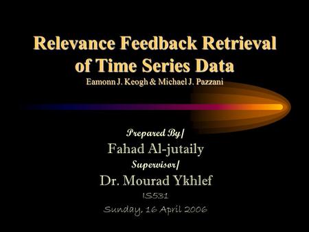 Relevance Feedback Retrieval of Time Series Data Eamonn J. Keogh & Michael J. Pazzani Prepared By/ Fahad Al-jutaily Supervisor/ Dr. Mourad Ykhlef IS531.