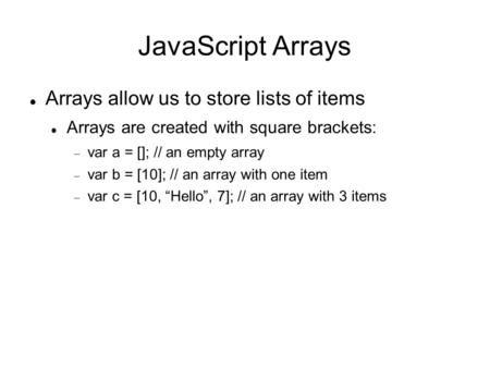 JavaScript Arrays Arrays allow us to store lists of items Arrays are created with square brackets:  var a = []; // an empty array  var b = [10]; // an.