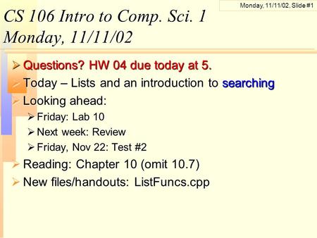 Monday, 11/11/02, Slide #1 CS 106 Intro to Comp. Sci. 1 Monday, 11/11/02  Questions? HW 04 due today at 5.  Today – Lists and an introduction to searching.