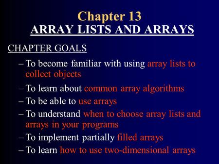 Chapter 13 ARRAY LISTS AND ARRAYS CHAPTER GOALS –To become familiar with using array lists to collect objects –To learn about common array algorithms –To.