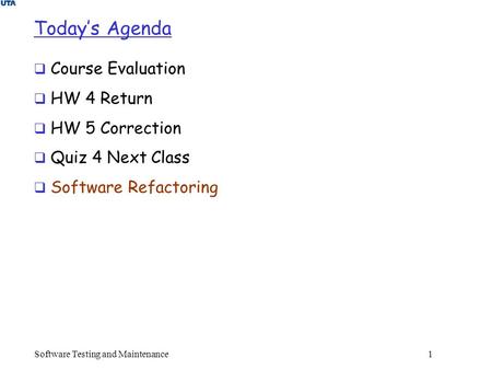 Software Testing and Maintenance 1 Today’s Agenda  Course Evaluation  HW 4 Return  HW 5 Correction  Quiz 4 Next Class  Software Refactoring.