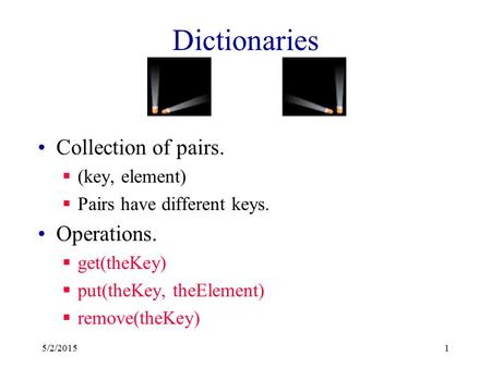 Dictionaries Collection of pairs.  (key, element)  Pairs have different keys. Operations.  get(theKey)  put(theKey, theElement)  remove(theKey) 5/2/20151.