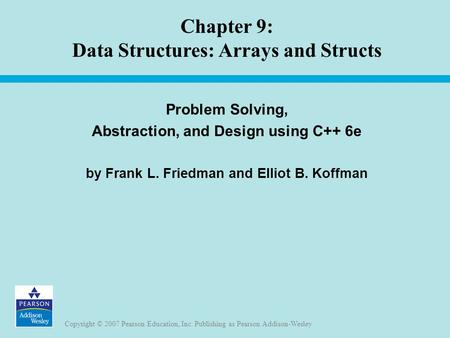 Copyright © 2007 Pearson Education, Inc. Publishing as Pearson Addison-Wesley Chapter 9: Data Structures: Arrays and Structs Problem Solving, Abstraction,