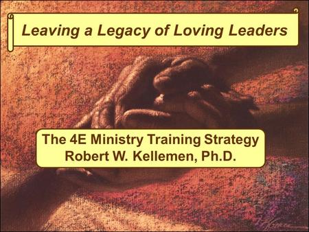 Leaving a Legacy of Loving Leaders The 4E Ministry Training Strategy Robert W. Kellemen, Ph.D.