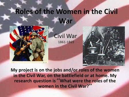 Roles of the Women in the Civil War My project is on the jobs and/or roles of the women in the Civil War, on the battlefield or at home. My research question.
