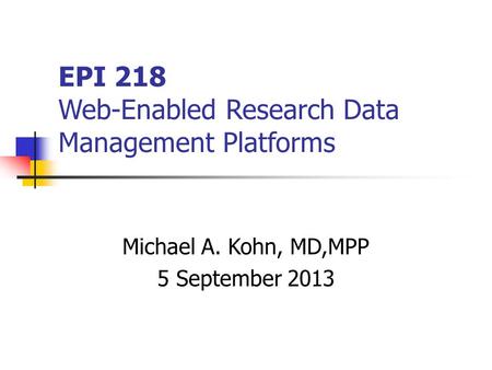 EPI 218 Web-Enabled Research Data Management Platforms Michael A. Kohn, MD,MPP 5 September 2013.