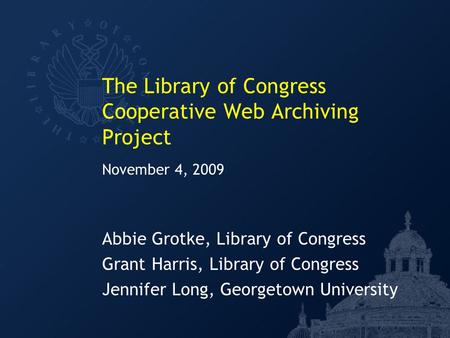 The Library of Congress Cooperative Web Archiving Project Abbie Grotke, Library of Congress Grant Harris, Library of Congress Jennifer Long, Georgetown.