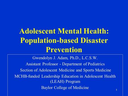 1 Adolescent Mental Health: Population-based Disaster Prevention Gwendolyn J. Adam, Ph.D., L.C.S.W. Assistant Professor - Department of Pediatrics Section.