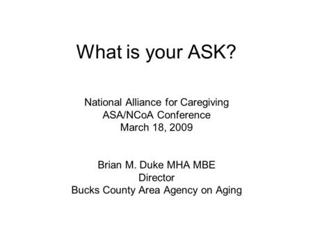 What is your ASK? National Alliance for Caregiving ASA/NCoA Conference March 18, 2009 Brian M. Duke MHA MBE Director Bucks County Area Agency on Aging.