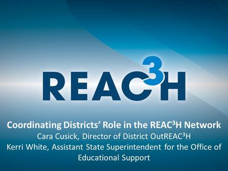Coordinating Districts’ Role in the REAC 3 H Network Cara Cusick, Director of District OutREAC 3 H Kerri White, Assistant State Superintendent for the.